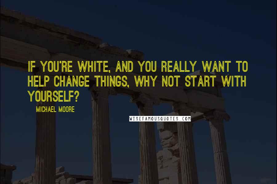 Michael Moore Quotes: If you're white, and you really want to help change things, why not start with yourself?