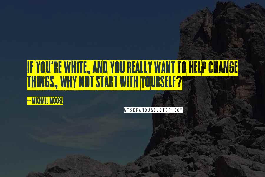 Michael Moore Quotes: If you're white, and you really want to help change things, why not start with yourself?