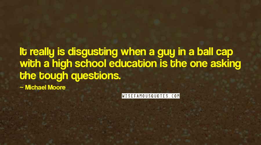 Michael Moore Quotes: It really is disgusting when a guy in a ball cap with a high school education is the one asking the tough questions.