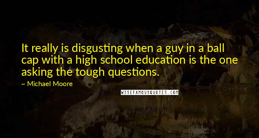 Michael Moore Quotes: It really is disgusting when a guy in a ball cap with a high school education is the one asking the tough questions.