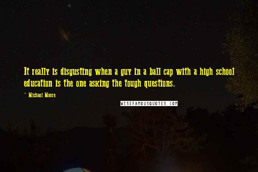 Michael Moore Quotes: It really is disgusting when a guy in a ball cap with a high school education is the one asking the tough questions.