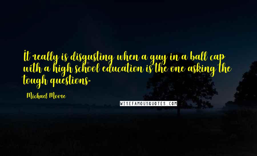 Michael Moore Quotes: It really is disgusting when a guy in a ball cap with a high school education is the one asking the tough questions.