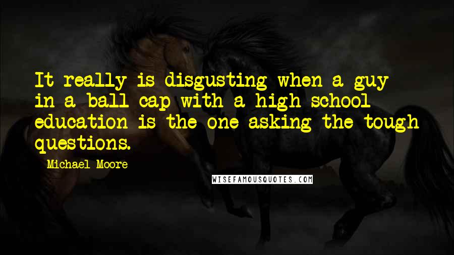 Michael Moore Quotes: It really is disgusting when a guy in a ball cap with a high school education is the one asking the tough questions.