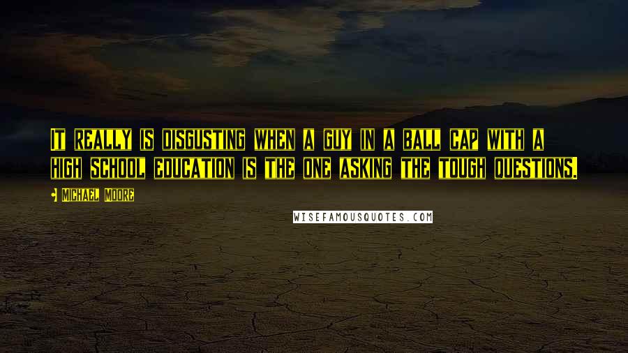 Michael Moore Quotes: It really is disgusting when a guy in a ball cap with a high school education is the one asking the tough questions.