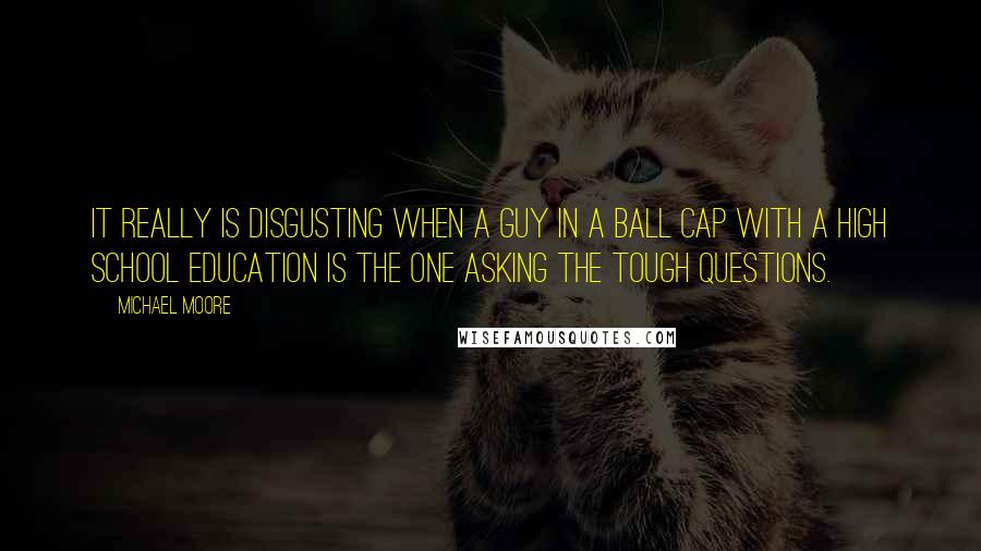 Michael Moore Quotes: It really is disgusting when a guy in a ball cap with a high school education is the one asking the tough questions.