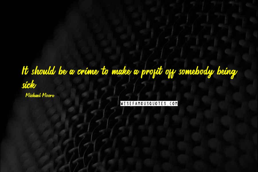 Michael Moore Quotes: It should be a crime to make a profit off somebody being sick.
