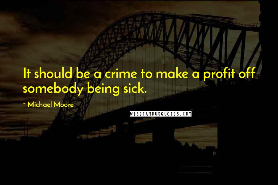 Michael Moore Quotes: It should be a crime to make a profit off somebody being sick.