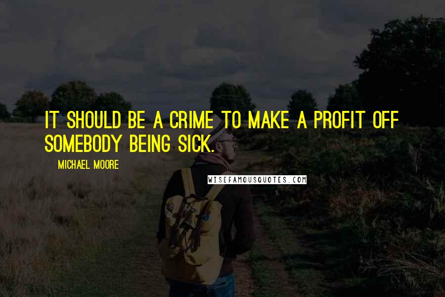 Michael Moore Quotes: It should be a crime to make a profit off somebody being sick.