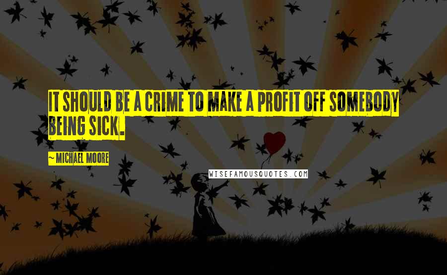 Michael Moore Quotes: It should be a crime to make a profit off somebody being sick.