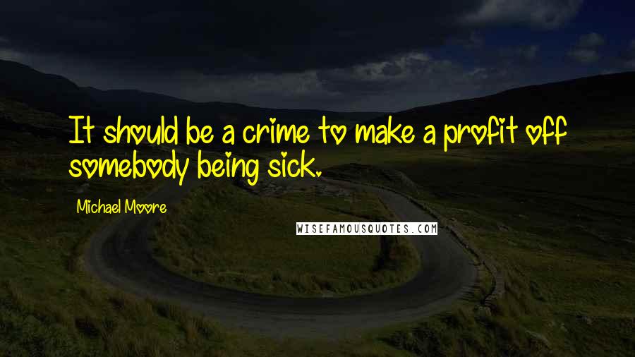 Michael Moore Quotes: It should be a crime to make a profit off somebody being sick.