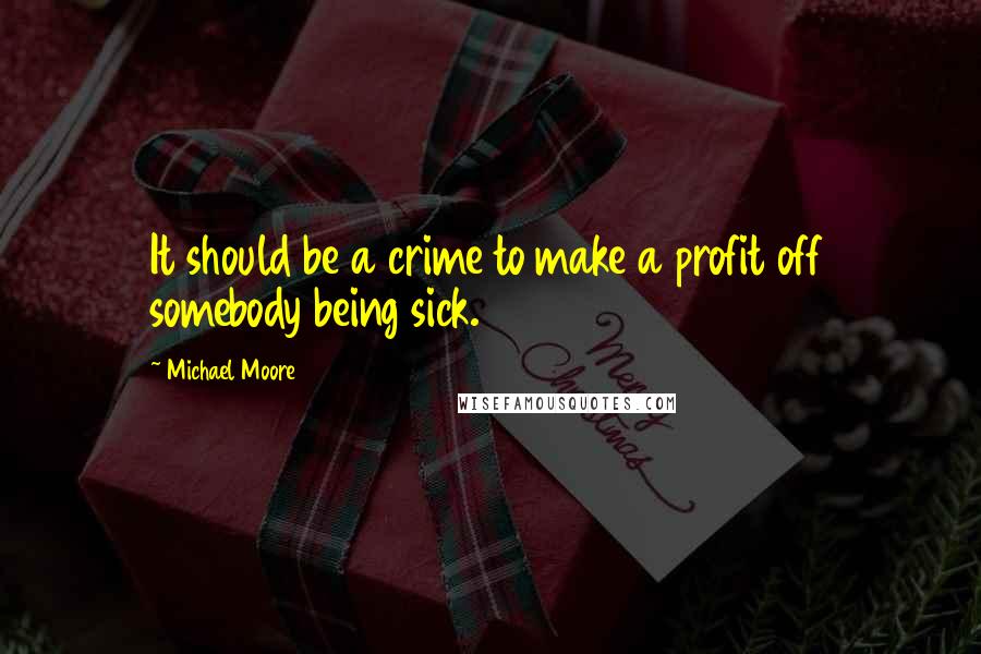 Michael Moore Quotes: It should be a crime to make a profit off somebody being sick.