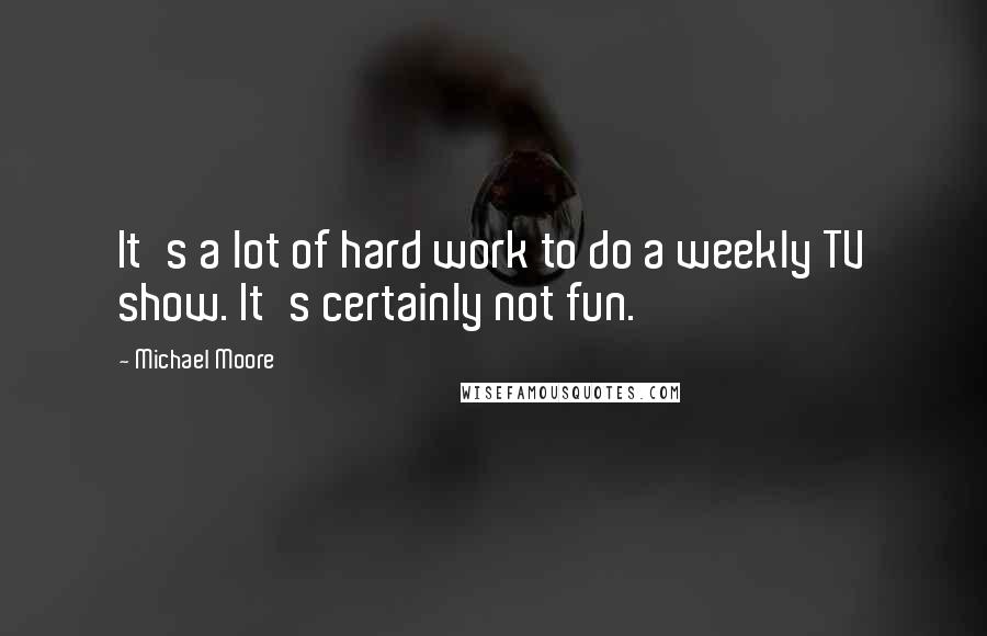 Michael Moore Quotes: It's a lot of hard work to do a weekly TV show. It's certainly not fun.