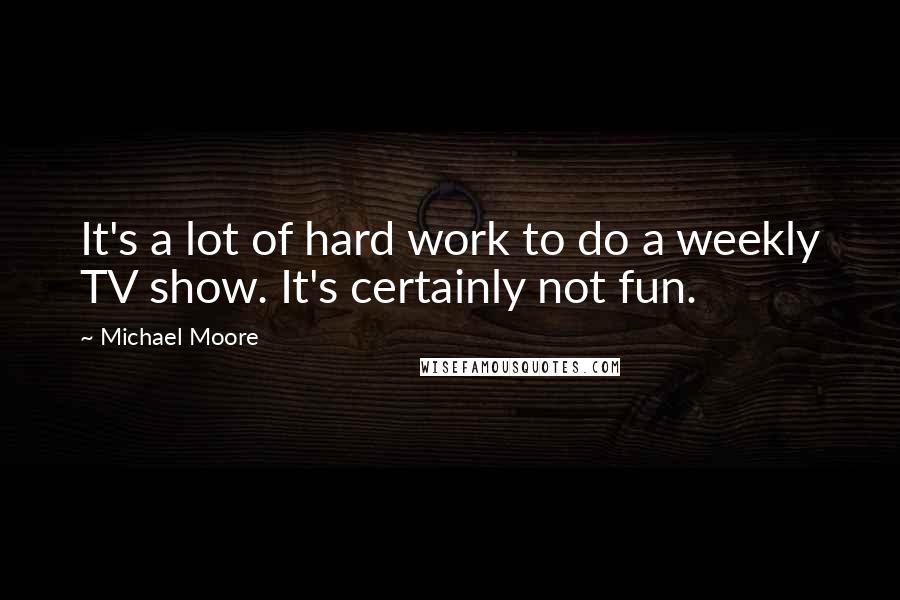 Michael Moore Quotes: It's a lot of hard work to do a weekly TV show. It's certainly not fun.