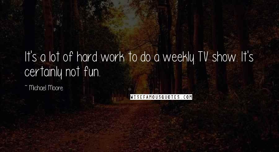 Michael Moore Quotes: It's a lot of hard work to do a weekly TV show. It's certainly not fun.