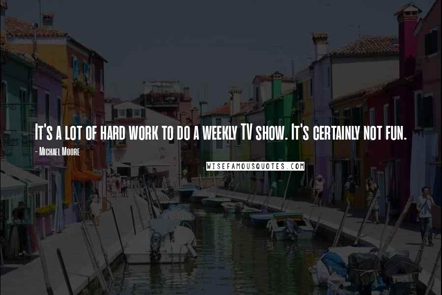 Michael Moore Quotes: It's a lot of hard work to do a weekly TV show. It's certainly not fun.