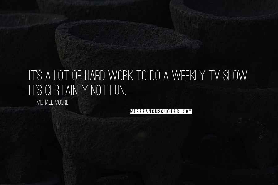 Michael Moore Quotes: It's a lot of hard work to do a weekly TV show. It's certainly not fun.