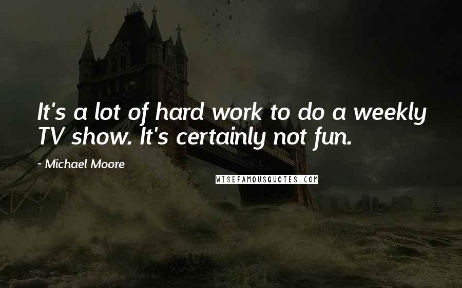 Michael Moore Quotes: It's a lot of hard work to do a weekly TV show. It's certainly not fun.