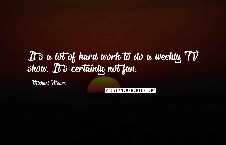 Michael Moore Quotes: It's a lot of hard work to do a weekly TV show. It's certainly not fun.