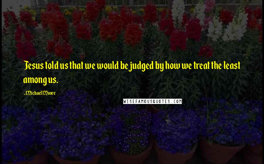 Michael Moore Quotes: Jesus told us that we would be judged by how we treat the least among us.