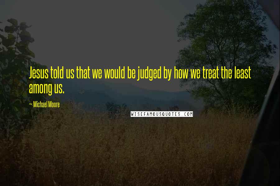 Michael Moore Quotes: Jesus told us that we would be judged by how we treat the least among us.