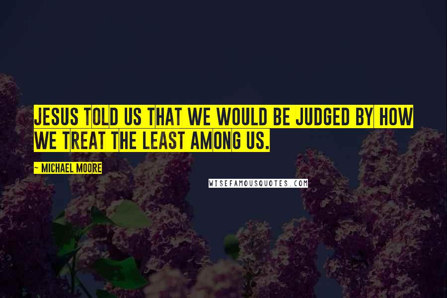 Michael Moore Quotes: Jesus told us that we would be judged by how we treat the least among us.