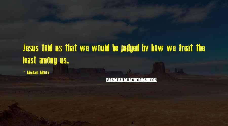 Michael Moore Quotes: Jesus told us that we would be judged by how we treat the least among us.