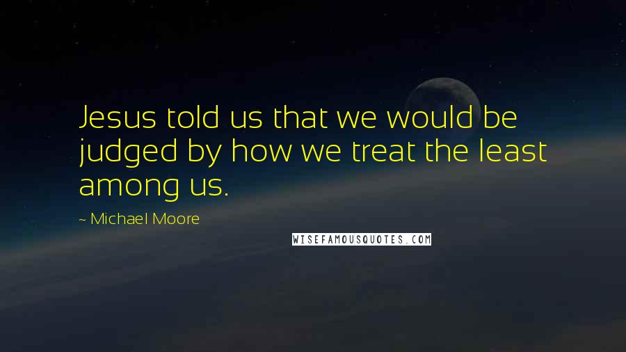 Michael Moore Quotes: Jesus told us that we would be judged by how we treat the least among us.