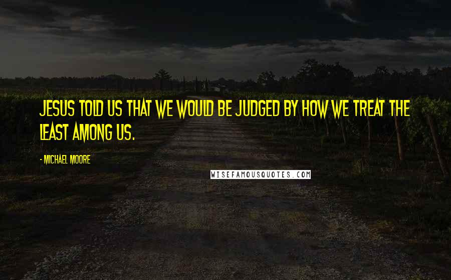 Michael Moore Quotes: Jesus told us that we would be judged by how we treat the least among us.