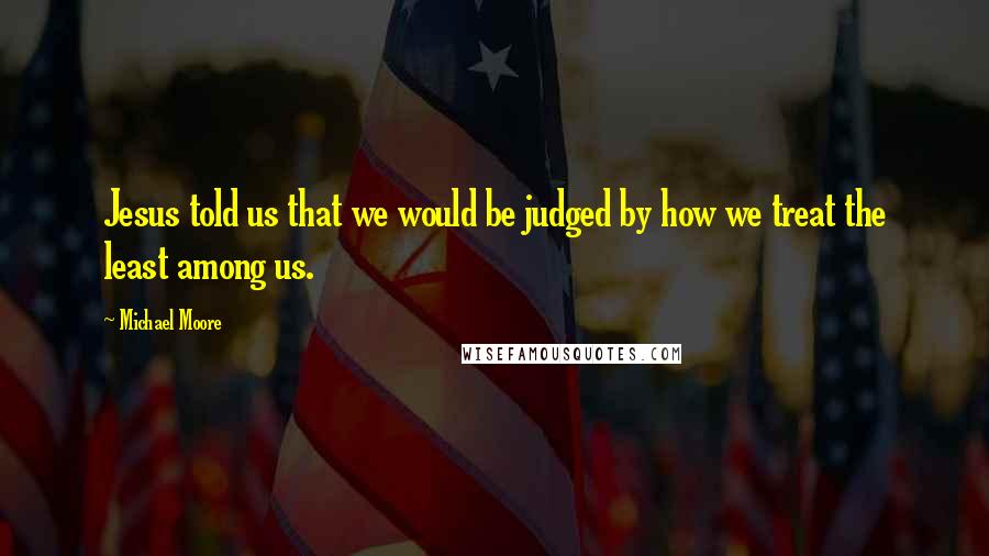 Michael Moore Quotes: Jesus told us that we would be judged by how we treat the least among us.