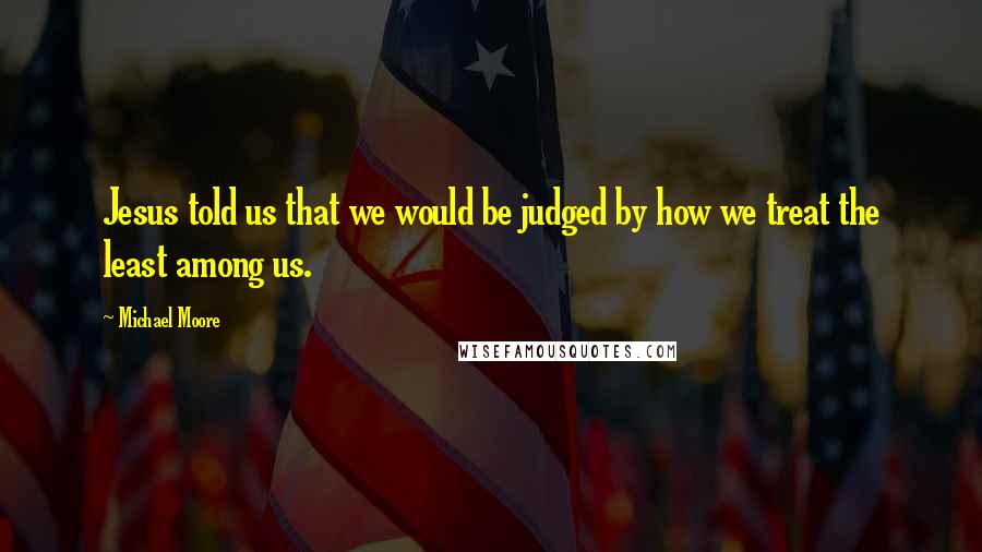 Michael Moore Quotes: Jesus told us that we would be judged by how we treat the least among us.