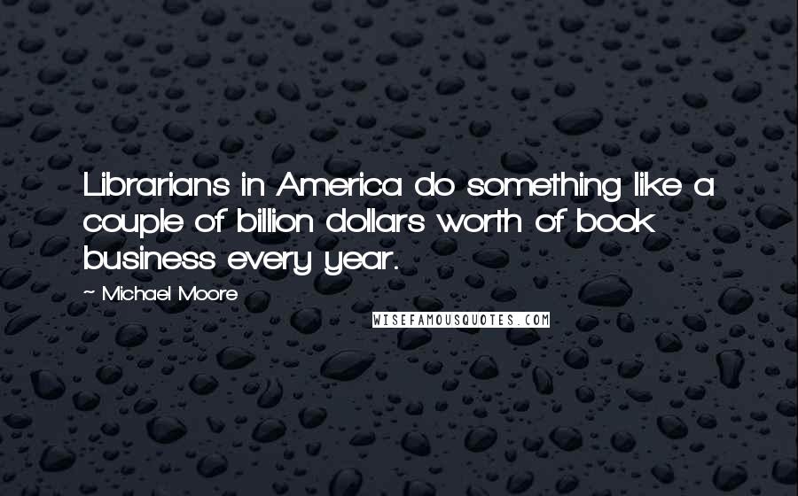 Michael Moore Quotes: Librarians in America do something like a couple of billion dollars worth of book business every year.