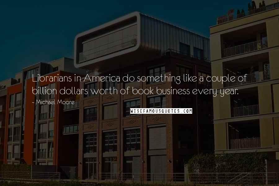 Michael Moore Quotes: Librarians in America do something like a couple of billion dollars worth of book business every year.