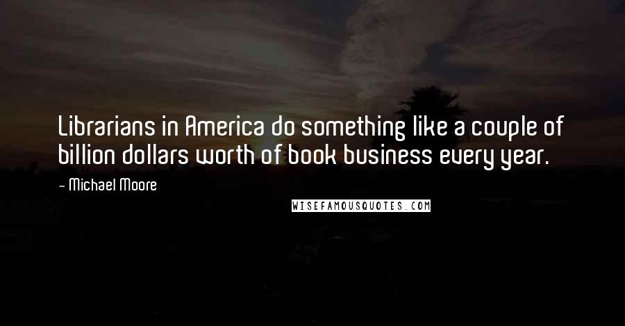 Michael Moore Quotes: Librarians in America do something like a couple of billion dollars worth of book business every year.