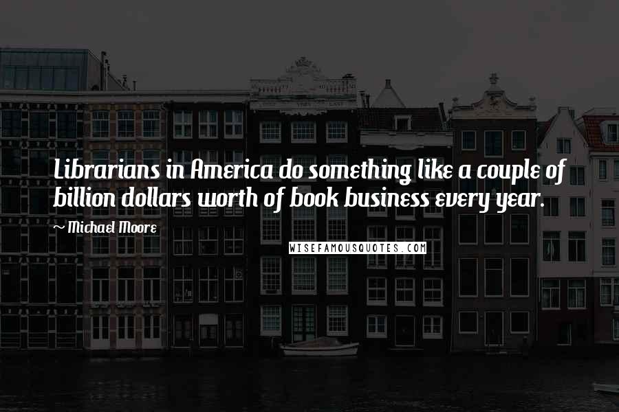 Michael Moore Quotes: Librarians in America do something like a couple of billion dollars worth of book business every year.