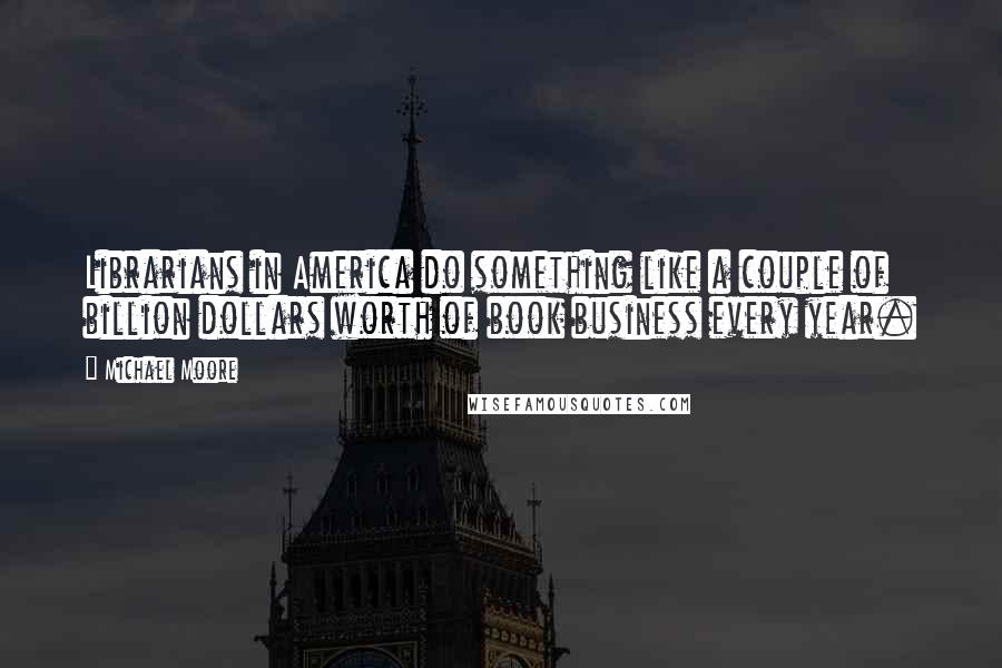 Michael Moore Quotes: Librarians in America do something like a couple of billion dollars worth of book business every year.