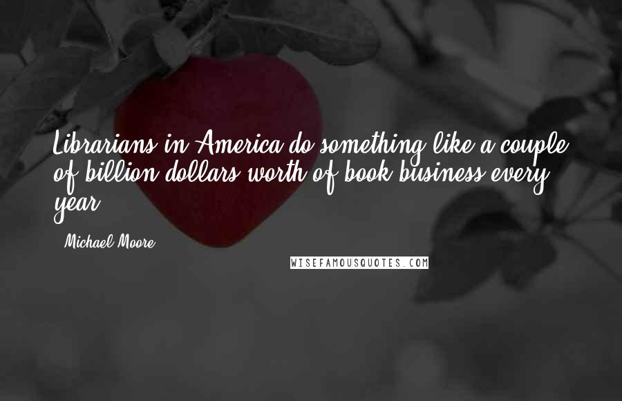 Michael Moore Quotes: Librarians in America do something like a couple of billion dollars worth of book business every year.