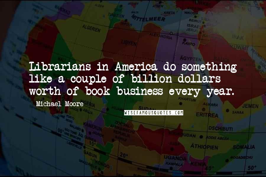 Michael Moore Quotes: Librarians in America do something like a couple of billion dollars worth of book business every year.