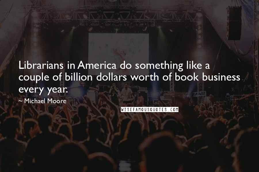 Michael Moore Quotes: Librarians in America do something like a couple of billion dollars worth of book business every year.