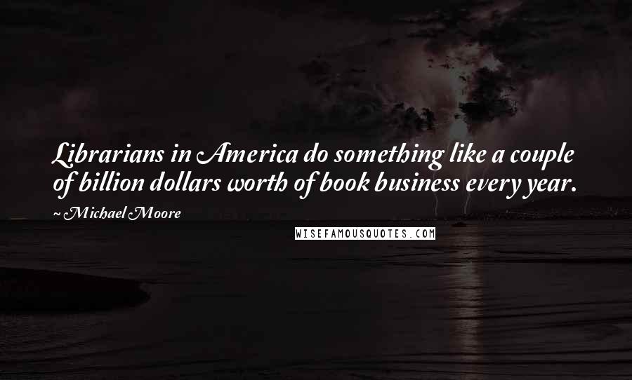 Michael Moore Quotes: Librarians in America do something like a couple of billion dollars worth of book business every year.