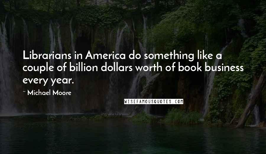 Michael Moore Quotes: Librarians in America do something like a couple of billion dollars worth of book business every year.