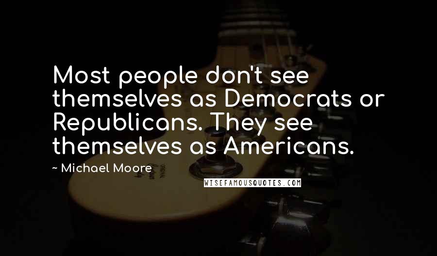 Michael Moore Quotes: Most people don't see themselves as Democrats or Republicans. They see themselves as Americans.