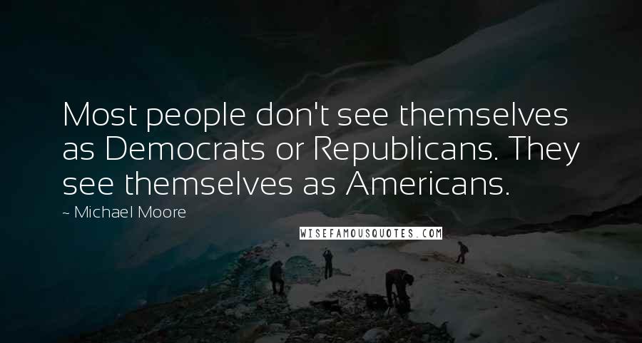 Michael Moore Quotes: Most people don't see themselves as Democrats or Republicans. They see themselves as Americans.
