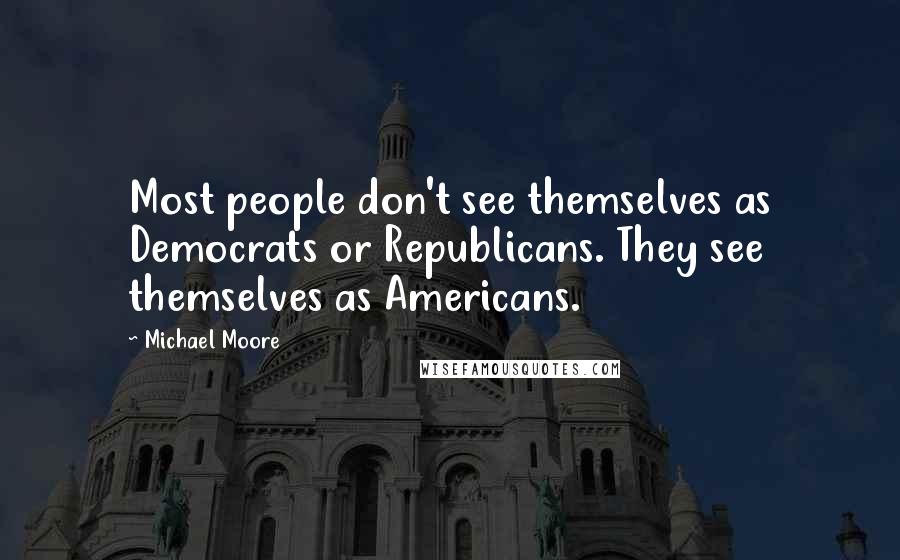 Michael Moore Quotes: Most people don't see themselves as Democrats or Republicans. They see themselves as Americans.