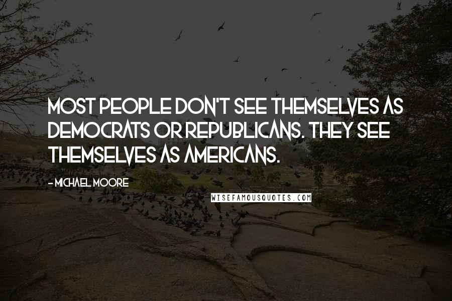 Michael Moore Quotes: Most people don't see themselves as Democrats or Republicans. They see themselves as Americans.