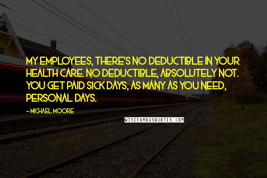 Michael Moore Quotes: My employees, there's no deductible in your health care. No deductible, absolutely not. You get paid sick days, as many as you need, personal days.