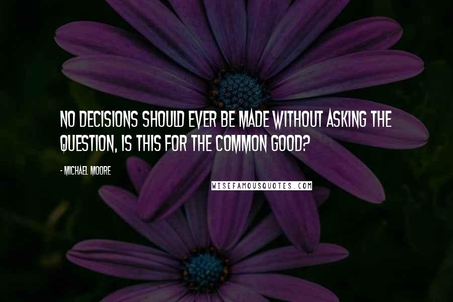Michael Moore Quotes: No decisions should ever be made without asking the question, is this for the common good?