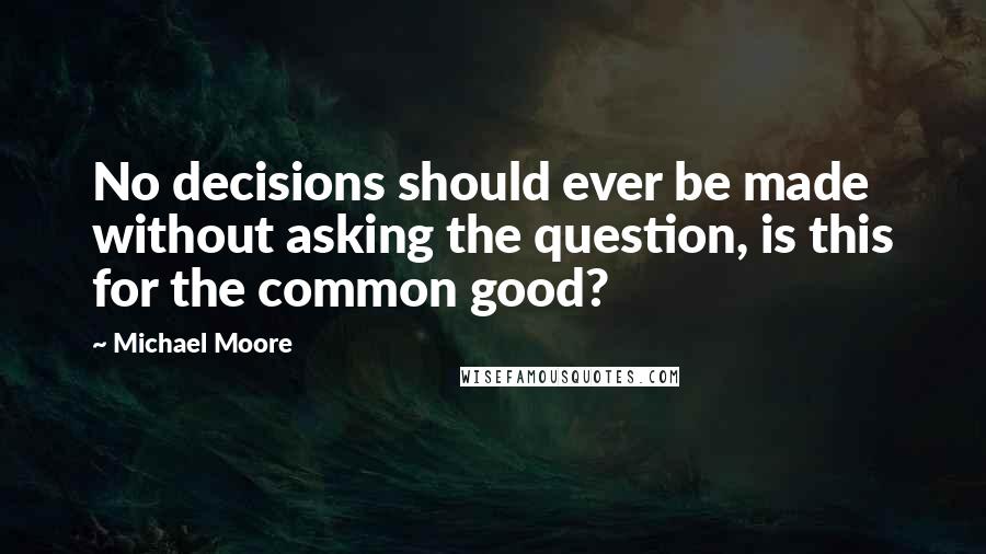 Michael Moore Quotes: No decisions should ever be made without asking the question, is this for the common good?