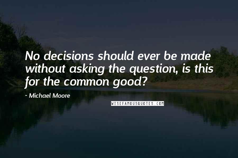 Michael Moore Quotes: No decisions should ever be made without asking the question, is this for the common good?