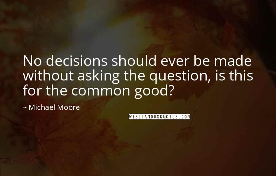 Michael Moore Quotes: No decisions should ever be made without asking the question, is this for the common good?