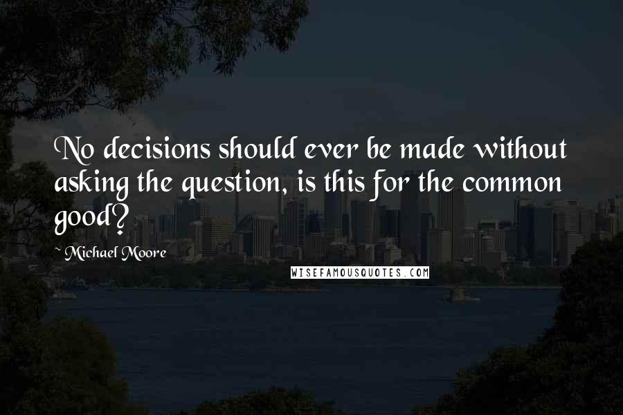 Michael Moore Quotes: No decisions should ever be made without asking the question, is this for the common good?